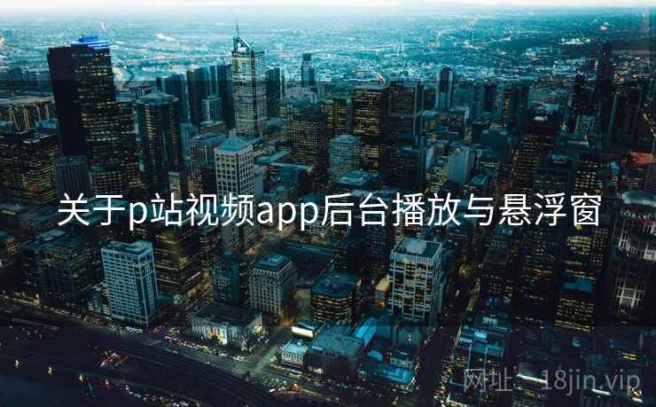 关于p站视频app后台播放与悬浮窗