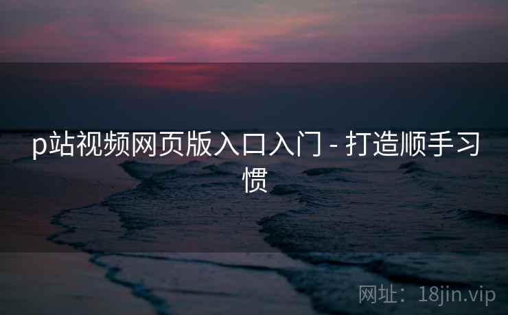 p站视频网页版入口入门 - 打造顺手习惯