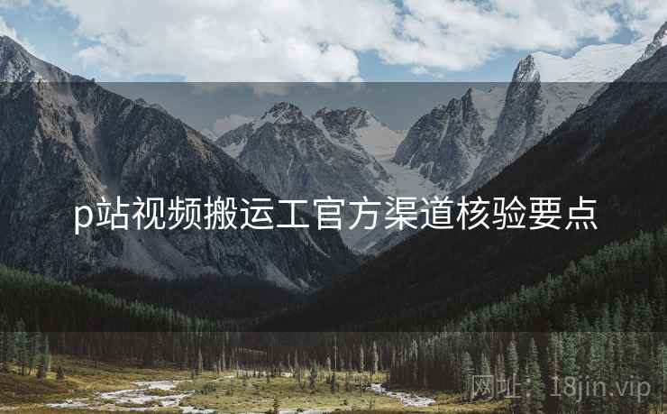 p站视频搬运工官方渠道核验要点