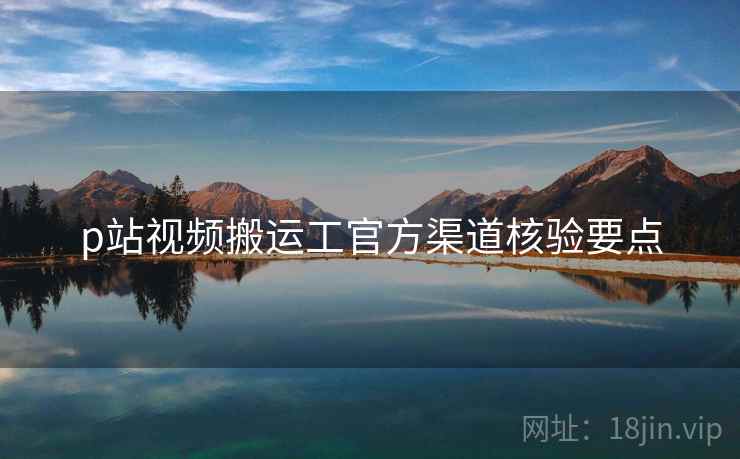 p站视频搬运工官方渠道核验要点